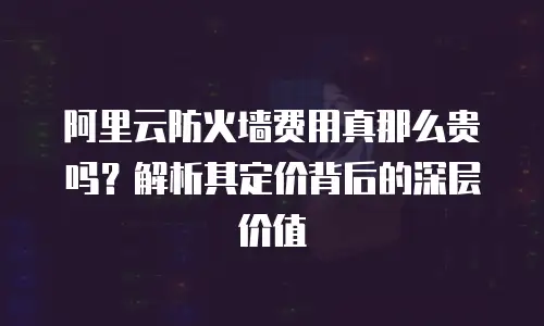 阿里云防火墙费用真那么贵吗？解析其定价背后的深层价值
