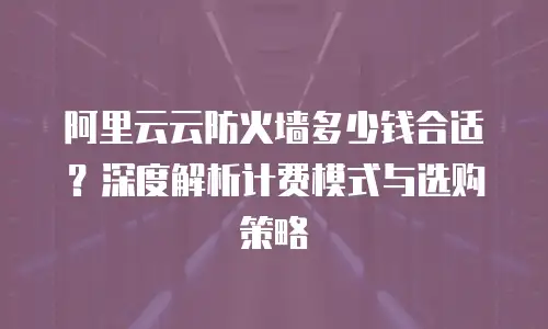 阿里云云防火墙多少钱合适？深度解析计费模式与选购策略 