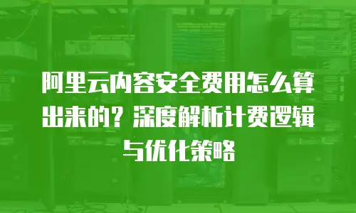 阿里云内容安全费用怎么算出来的？深度解析计费逻辑与优化策略