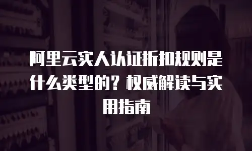 阿里云实人认证折扣规则是什么类型的？权威解读与实用指南