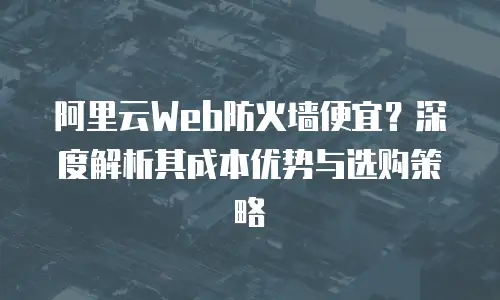 阿里云Web防火墙便宜？深度解析其成本优势与选购策略