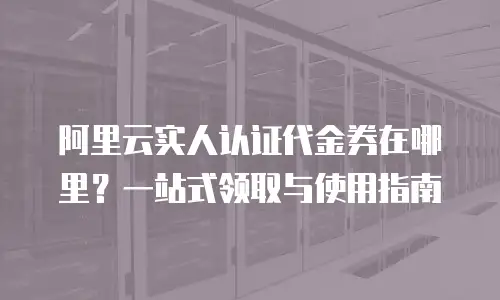 阿里云实人认证代金券在哪里？一站式领取与使用指南