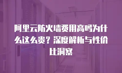 阿里云防火墙费用高吗为什么这么贵？深度解析与性价比洞察