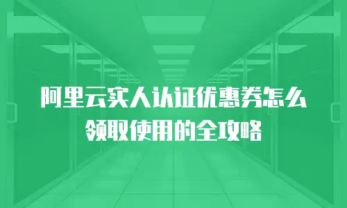 阿里云实人认证优惠券怎么领取使用的全攻略