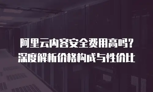 阿里云内容安全费用高吗？深度解析价格构成与性价比
