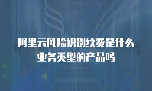 阿里云风险识别续费是什么业务类型的产品吗