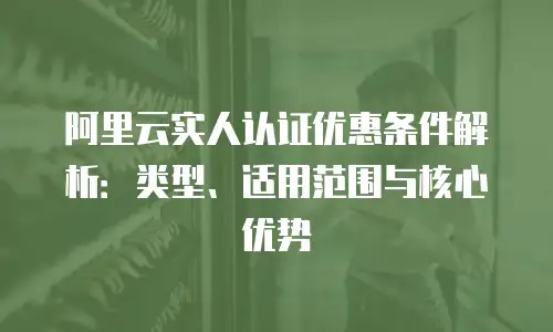 阿里云实人认证优惠条件解析：类型、适用范围与核心优势