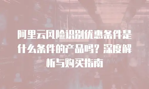 阿里云风险识别优惠条件是什么条件的产品吗？深度解析与购买指南