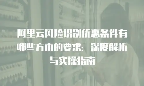 阿里云风险识别优惠条件有哪些方面的要求：深度解析与实操指南