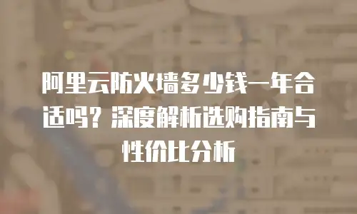 阿里云防火墙多少钱一年合适吗？深度解析选购指南与性价比分析