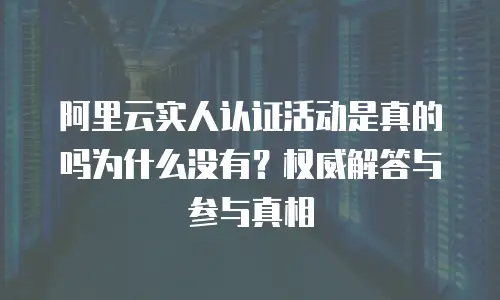 阿里云实人认证活动是真的吗为什么没有？权威解答与参与真相  