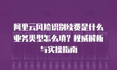 阿里云风险识别续费是什么业务类型怎么填？权威解析与实操指南