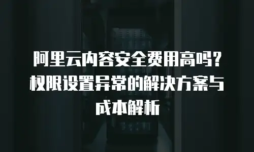 阿里云内容安全费用高吗？权限设置异常的解决方案与成本解析
