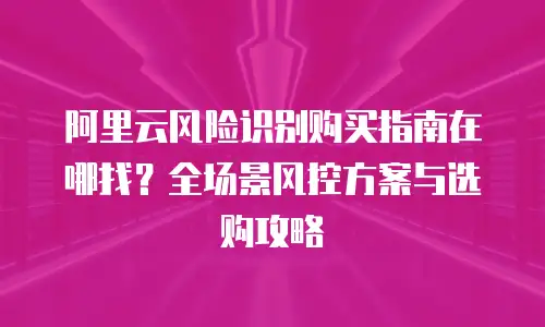 阿里云风险识别购买指南在哪找？全场景风控方案与选购攻略  