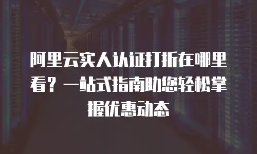 阿里云实人认证打折在哪里看？一站式指南助您轻松掌握优惠动态