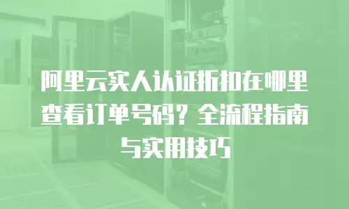 阿里云实人认证折扣在哪里查看订单号码？全流程指南与实用技巧