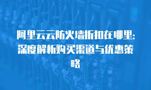 阿里云云防火墙折扣在哪里：深度解析购买渠道与优惠策略