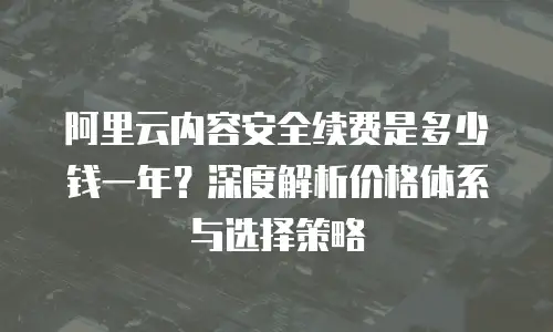 阿里云内容安全续费是多少钱一年？深度解析价格体系与选择策略