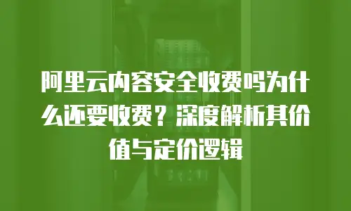 阿里云内容安全收费吗为什么还要收费？深度解析其价值与定价逻辑