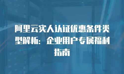 阿里云实人认证优惠条件类型解析：企业用户专属福利指南