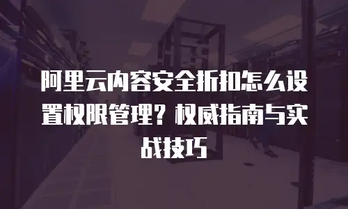 阿里云内容安全折扣怎么设置权限管理？权威指南与实战技巧