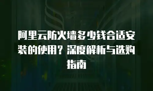 阿里云防火墙多少钱合适安装的使用？深度解析与选购指南