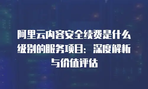 阿里云内容安全续费是什么级别的服务项目：深度解析与价值评估