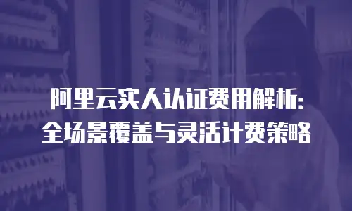阿里云实人认证费用解析：全场景覆盖与灵活计费策略