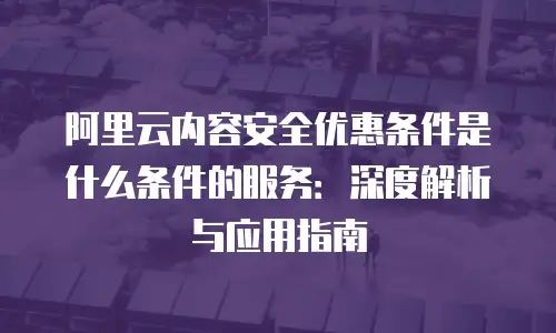 阿里云内容安全优惠条件是什么条件的服务：深度解析与应用指南