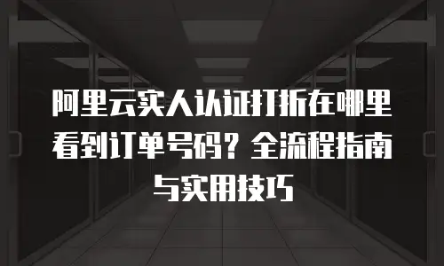 阿里云实人认证打折在哪里看到订单号码？全流程指南与实用技巧