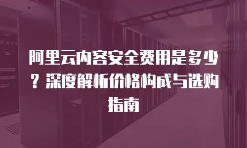 阿里云内容安全费用是多少？深度解析价格构成与选购指南