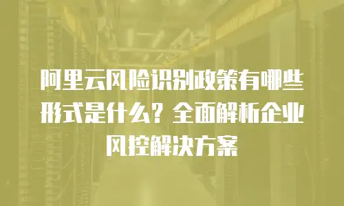阿里云风险识别政策有哪些形式是什么？全面解析企业风控解决方案