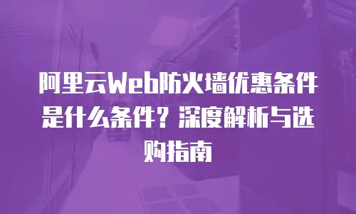 阿里云Web防火墙优惠条件是什么条件？深度解析与选购指南