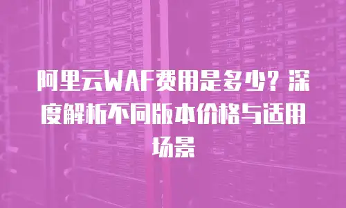 阿里云WAF费用是多少？深度解析不同版本价格与适用场景