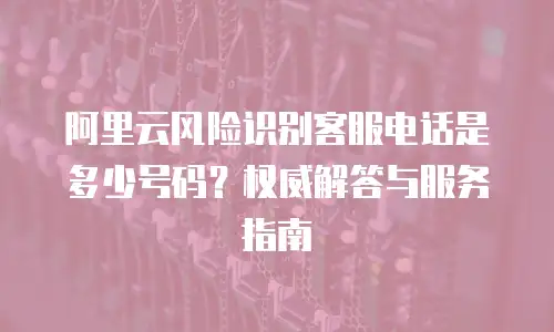 阿里云风险识别客服电话是多少号码？权威解答与服务指南