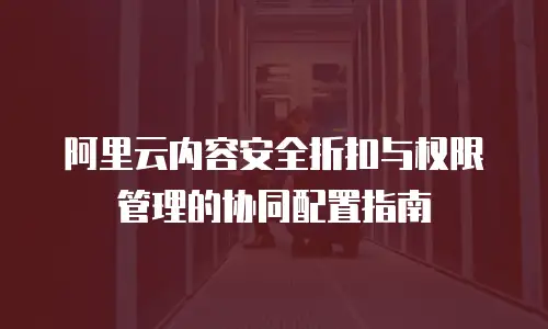 阿里云内容安全折扣与权限管理的协同配置指南  