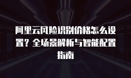阿里云风险识别价格怎么设置？全场景解析与智能配置指南