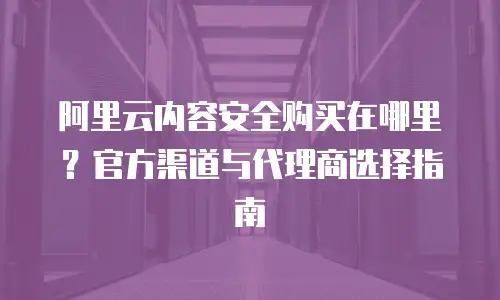 阿里云内容安全购买在哪里？官方渠道与代理商选择指南