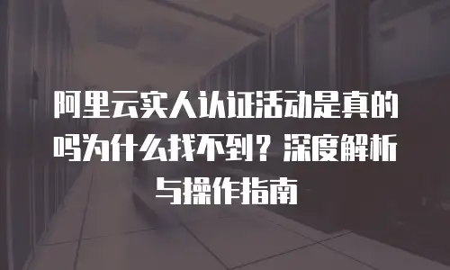 阿里云实人认证活动是真的吗为什么找不到？深度解析与操作指南
