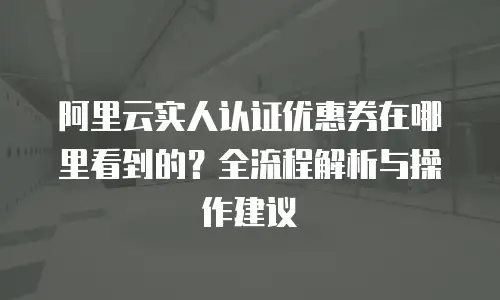 阿里云实人认证优惠券在哪里看到的？全流程解析与操作建议  