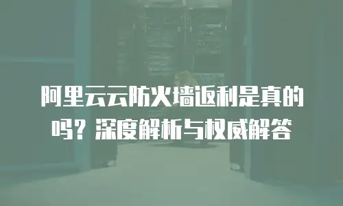 阿里云云防火墙返利是真的吗？深度解析与权威解答