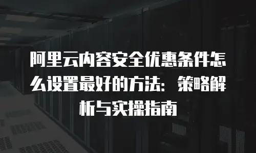 阿里云内容安全优惠条件怎么设置最好的方法：策略解析与实操指南