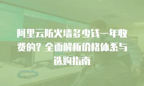 阿里云防火墙多少钱一年收费的？全面解析价格体系与选购指南