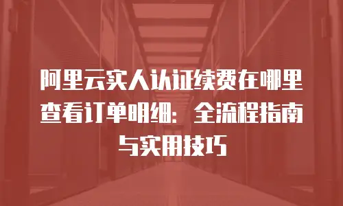 阿里云实人认证续费在哪里查看订单明细：全流程指南与实用技巧