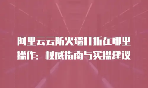 阿里云云防火墙打折在哪里操作：权威指南与实操建议