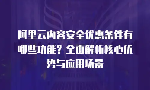 阿里云内容安全优惠条件有哪些功能？全面解析核心优势与应用场景
