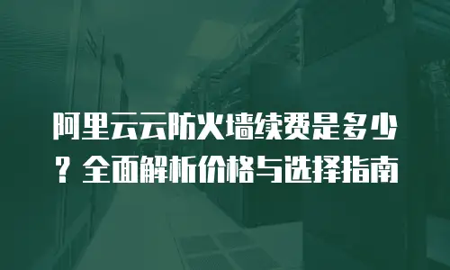 阿里云云防火墙续费是多少？全面解析价格与选择指南