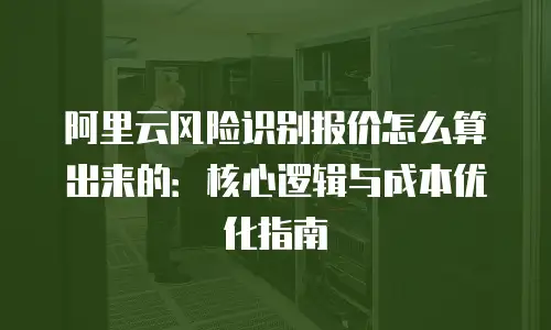 阿里云风险识别报价怎么算出来的：核心逻辑与成本优化指南