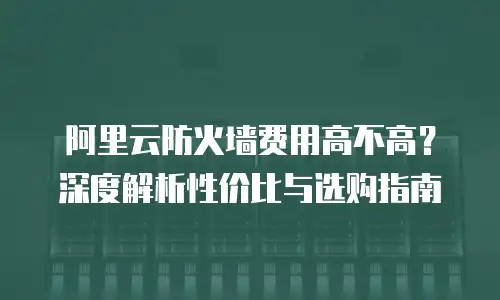 阿里云防火墙费用高不高？深度解析性价比与选购指南