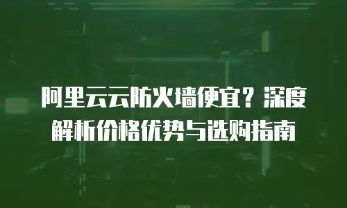 阿里云云防火墙便宜？深度解析价格优势与选购指南